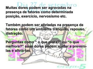 Muitas dores podem ser agravadas na
presença de fatores como determinada
posição, exercício, nervosismo etc.

Também podem ser aliviadas na presença de
fatores como um ambiente tranqüilo, repouso,
distração.

Perguntas como “ o que piora?” ou “o que
melhora?” suas dores podem ajudar a preveni-
las e aliviá-las.
 
