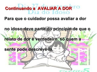Continuando a AVALIAR A DOR

Para que o cuidador possa avaliar a dor

no idoso deve partir do principio de que o

relato de dor é verdadeiro, só quem a

sente pode descrevê-la.
 