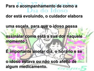 Para o acompanhamento de como a

dor está evoluindo, o cuidador elabora

uma escala, para que o idoso possa

assinalar como está a sua dor naquele
momento ;

É importante anotar dia, o horário e se

o idoso estava ou não sob afeito de
algum medicamento.
 
