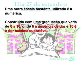 Uma outra escala bastante utilizada é a
numérica.

Construída com uma graduação que varia
de 0 a 10, onde 0 é ausência de dor e 10 é
a dor máxima suportável.
 