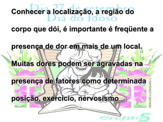Conhecer a localização, a região do

corpo que dói, é importante é freqüente a

presença de dor em mais de um local.

Muitas dores podem ser agravadas na

presença de fatores como determinada

posição, exercício, nervosismo
 
