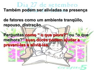 Também podem ser aliviadas na presença

de fatores como um ambiente tranqüilo,
repouso, distração.

Perguntas como “ o que piora?” ou “o que
melhora?” suas dores podem ajudar a
preveni-las e aliviá-las.
 