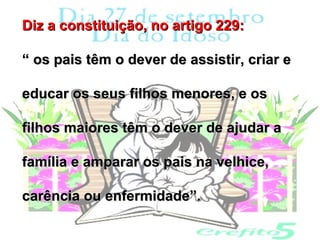 Diz a constituição, no artigo 229:

“ os pais têm o dever de assistir, criar e

educar os seus filhos menores, e os

filhos maiores têm o dever de ajudar a

família e amparar os pais na velhice,

carência ou enfermidade”.
 