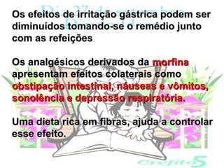 Os efeitos de irritação gástrica podem ser
diminuídos tomando-se o remédio junto
com as refeições

Os analgésicos derivados da morfina
apresentam efeitos colaterais como
obstipação intestinal, náuseas e vômitos,
sonolência e depressão respiratória.

Uma dieta rica em fibras, ajuda a controlar
esse efeito.
 