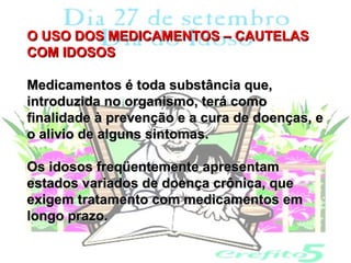 O USO DOS MEDICAMENTOS – CAUTELAS
COM IDOSOS

Medicamentos é toda substância que,
introduzida no organismo, terá como
finalidade à prevenção e a cura de doenças, e
o alivio de alguns sintomas.

Os idosos freqüentemente apresentam
estados variados de doença crônica, que
exigem tratamento com medicamentos em
longo prazo.
 