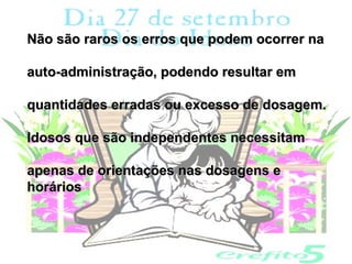 Não são raros os erros que podem ocorrer na

auto-administração, podendo resultar em

quantidades erradas ou excesso de dosagem.

Idosos que são independentes necessitam

apenas de orientações nas dosagens e
horários
 