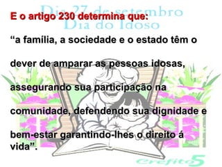 E o artigo 230 determina que:

“a família, a sociedade e o estado têm o

dever de amparar as pessoas idosas,

assegurando sua participação na

comunidade, defendendo sua dignidade e

bem-estar garantindo-lhes o direito á
vida”.
 