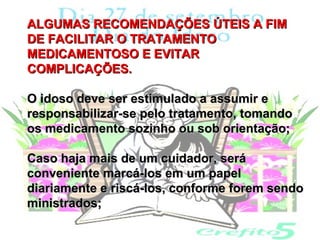 ALGUMAS RECOMENDAÇÕES ÚTEIS A FIM
DE FACILITAR O TRATAMENTO
MEDICAMENTOSO E EVITAR
COMPLICAÇÕES.

O idoso deve ser estimulado a assumir e
responsabilizar-se pelo tratamento, tomando
os medicamento sozinho ou sob orientação;

Caso haja mais de um cuidador, será
conveniente marcá-los em um papel
diariamente e riscá-los, conforme forem sendo
ministrados;
 