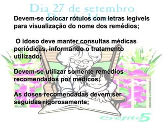 Devem-se colocar rótulos com letras legíveis
para visualização do nome dos remédios;

O idoso deve manter consultas médicas
periódicas, informando o tratamento
utilizado;

Devem-se utilizar somente remédios
recomendados por médicos;

As doses recomendadas devem ser
seguidas rigorosamente;
 