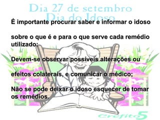 É importante procurar saber e informar o idoso

sobre o que é e para o que serve cada remédio
utilizado;

Devem-se observar possíveis alterações ou

efeitos colaterais, e comunicar o médico;

Não se pode deixar o idoso esquecer de tomar
os remédios.
 