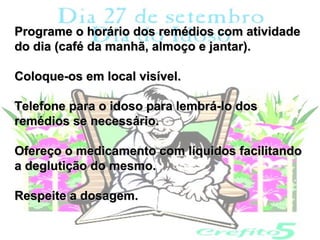 Programe o horário dos remédios com atividade
do dia (café da manhã, almoço e jantar).

Coloque-os em local visível.

Telefone para o idoso para lembrá-lo dos
remédios se necessário.

Ofereço o medicamento com líquidos facilitando
a deglutição do mesmo.

Respeite a dosagem.
 