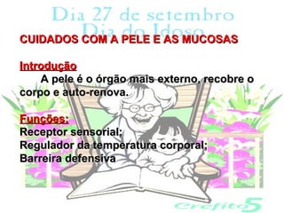 CUIDADOS COM A PELE E AS MUCOSAS

Introdução
    A pele é o órgão mais externo, recobre o
corpo e auto-renova.

Funções:
Receptor sensorial;
Regulador da temperatura corporal;
Barreira defensiva
 