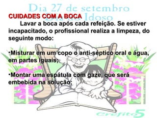 CUIDADES COM A BOCA
    Lavar a boca após cada refeição. Se estiver
incapacitado, o profissional realiza a limpeza, do
seguinte modo:

•Misturar em um copo o anti-séptico oral e água,
em partes iguais;

•Montar uma espátula com gaze, que será
embebida na solução;
 