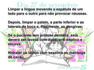 Limpar a língua movendo a espátula de um
lado para o outro para não provocar náuseas.

Depois, limpar o palato, a parte inferior e as
laterais da boca e, finalmente, as gengivas;

Se o paciente tem prótese dentária, esta
deverá ser lavada com água, anti-séptico e
escova;

Hidratar os lábios com vaselina ou manteiga
de cacau.
 
