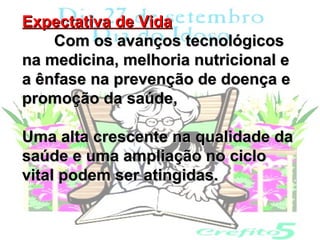 Expectativa de Vida
    Com os avanços tecnológicos
na medicina, melhoria nutricional e
a ênfase na prevenção de doença e
promoção da saúde,

Uma alta crescente na qualidade da
saúde e uma ampliação no ciclo
vital podem ser atingidas.
 