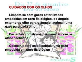 CUIDADOS COM OS OLHOS

  Limpam-se com gazes esterilizadas
embebidas em soro fisiológico, do ângulo
externo do olho para o ângulo lacrimal (uma
gaze para cada olho).

   Pacientes comatosos permanecer com os
olhos fechados.

  Colocar, sobre as pálpebras, uma gaze
embebida em soro fisiológico
 