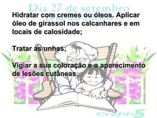Hidratar com cremes ou óleos. Aplicar
óleo de girassol nos calcanhares e em
locais de calosidade;

Tratar as unhas;

Vigiar a sua coloração e o aparecimento
de lesões cutâneas.
 