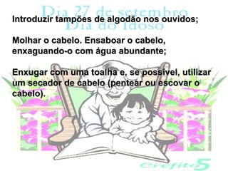 Introduzir tampões de algodão nos ouvidos;

Molhar o cabelo. Ensaboar o cabelo,
enxaguando-o com água abundante;

Enxugar com uma toalha e, se possível, utilizar
um secador de cabelo (pentear ou escovar o
cabelo).
 