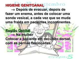HIGIENE GENITOANAL
   → Depois de evacuar, depois de
fazer um enema, antes de colocar uma
sonda vesical, a cada vez que se muda
uma fralda em pacientes incontinentes.

Região Genital
   → Na mulher
Colocar a paciente em decúbito dorsal,
com as pernas flexionadas;
 