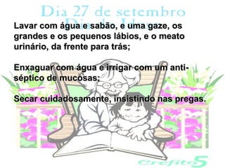 Lavar com água e sabão, e uma gaze, os
grandes e os pequenos lábios, e o meato
urinário, da frente para trás;

Enxaguar com água e irrigar com um anti-
séptico de mucosas;

Secar cuidadosamente, insistindo nas pregas.
 