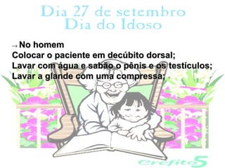 → Nohomem
Colocar o paciente em decúbito dorsal;
Lavar com água e sabão o pênis e os testículos;
Lavar a glande com uma compressa;
 