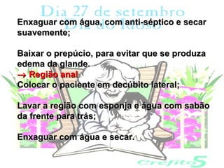 Enxaguar com água, com anti-séptico e secar
suavemente;

Baixar o prepúcio, para evitar que se produza
edema da glande.
→ Região anal
Colocar o paciente em decúbito lateral;

Lavar a região com esponja e água com sabão
da frente para trás;

Enxaguar com água e secar.
 