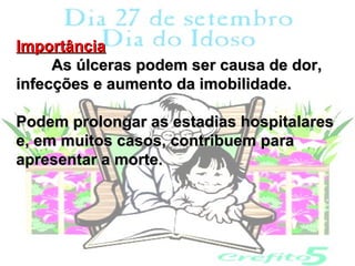 Importância
     As úlceras podem ser causa de dor,
infecções e aumento da imobilidade.

Podem prolongar as estadias hospitalares
e, em muitos casos, contribuem para
apresentar a morte.
 