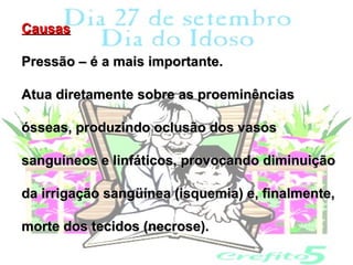 Causas

Pressão – é a mais importante.

Atua diretamente sobre as proeminências

ósseas, produzindo oclusão dos vasos

sanguíneos e linfáticos, provocando diminuição

da irrigação sangüínea (isquemia) e, finalmente,

morte dos tecidos (necrose).
 