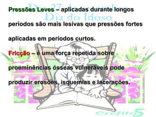 Pressões Leves – aplicadas durante longos

períodos são mais lesivas que pressões fortes

aplicadas em períodos curtos.

Fricção – é uma força repetida sobre

proeminências ósseas vulneráveis pode

produzir erosões, isquemias e lacerações.
 