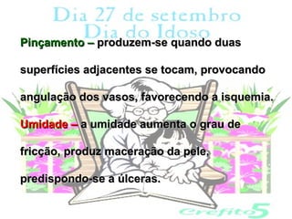 Pinçamento – produzem-se quando duas

superfícies adjacentes se tocam, provocando

angulação dos vasos, favorecendo a isquemia.

Umidade – a umidade aumenta o grau de

fricção, produz maceração da pele,

predispondo-se a úlceras.
 
