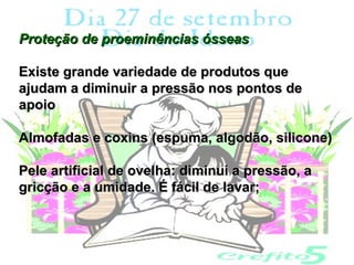 Proteção de proeminências ósseas

Existe grande variedade de produtos que
ajudam a diminuir a pressão nos pontos de
apoio

Almofadas e coxins (espuma, algodão, silicone)

Pele artificial de ovelha: diminui a pressão, a
gricção e a umidade. É fácil de lavar;
 