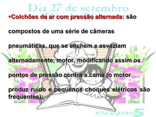 •Colchões de ar com pressão alternada: são

compostos de uma série de câmeras

pneumáticas, que se enchem e esvaziam

alternadamente, motor, modificando assim os

pontos de pressão contra a cama (o motor

produz ruído e pequenos choques elétricos são
freqüentes);
 