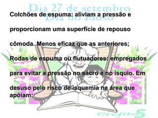 Colchões de espuma: aliviam a pressão e

proporcionam uma superfície de repouso

cômoda. Menos eficaz que as anteriores;

Rodas de espuma ou flutuadores: empregados

para evitar a pressão no sacro e no ísquio. Em

desuso pelo risco de isquemia na área que
apóiam;
 