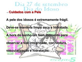 → Cuidados   com a Pele

A pele dos idosos é extremamente frágil.

Deve-se mantê-la limpa seca e hidratada.

A hora do banho um bom momento para

observar a sua integridade, cor, textura,

vascularização e hidratação.
 