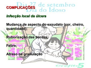 COMPLICAÇÕES

Infecção local da úlcera

Mudança de aspecto do exsudato (cor, cheiro,
quantidade);

Ruborização das bordas;

Febre;

Atraso na granulação
 