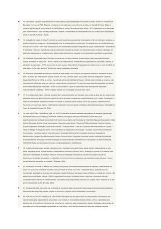 13. Os Projetos Capacitar os profissionais da rede pública, para avaliação global da saúde do Idoso, através do Programa de

Educação Permanente/PED. Elaborar e implantar o prontuário para o atendimento ao Idoso na Atenção Primária. Elaborar e

implantar as Normas de funcionamento de Instituições de Longa Permanência para Idosos – ILPI capacitando os profissionais

para o atendimento a essa parcela populacional. Garantir o fornecimento de medicamentos de uso contínuo para a população

idosa na Atenção Primária à Saúde.


14. Avaliação de Saúde do Idoso O conceito de saúde nessa faixa populacional é abrangente e não se restringe à presença ou

ausência de doença ou agravo e é estimada pelo nível de independência e autonomia. A avaliação deve ser multidimensional,

levando-se em conta o bem-estar biopsicossocial e a necessidade de ações integradas da equipe multidisciplinar. Senescência

X Senilidade É de suma importância para os profissionais de saúde que lidam com pacientes idosos conhecer e distinguir as

alterações fisiológicas do envelhecimento, denominadas senescência, daquelas do envelhecimento patológico ou senilidade.


15. Mobilidade Capacidade de um indivíduo se mover em um dado ambiente, função básica para a execução de tarefas,

realizar atividades de vida diária – AVDs e manter sua independência. Independência Capacidade de autocuidar e realizar as

atividades da vida diária – AVDs sem auxílio de outra pessoa. Dependência Incapacidade de realizar uma ou mais atividade da

vida diária – AVDs, sem auxílio. É definida em graus, moderada e avançada.


16. Autonomia Capacidade e direito do indivíduo de poder eleger, por si próprio, as regras de conduta, a orientação de seus

atos e os riscos que está disposto a correr durante sua vida. Conceito amplo: inclui poder decisório (integridade cognitiva).

Capacidade Funcional Define-se como a manutenção plena das habilidades físicas e mentais desenvolvidas ao longo da vida,

necessárias e suficientes para uma vida com independência e autonomia. É o grau de preservação da capacidade de realizar

as Atividades Básicas de Vida Diária – AVDs ou autocuidado e o grau de capacidade para desempenhar Atividades

Instrumentais de Vida Diária - AIVDs. Relação estreita com a avaliação funcional (Neri, 2001).


17. O envelhecimento não é uniforme, portanto não é possível escolher um indicador único, pode-se dizer que é o conjunto das

alterações estruturais e funcionais do organismo que se acumulam progressiva e especificamente com a idade. A avaliação do

idoso deve contemplar todas as dimensões envolvidas no processo saúde-doença. Deve ser, portanto, multidimensional.

Apresenta como principal objetivo a definição do diagnóstico funcional global e etiológico (disfunções/doenças) e elaboração do

Plano de Cuidados (Moraes EM, 2006).


18. AVALIAÇÃO MULTIDISMENSIONAL DO IDOSO Dimensões a serem avaliadas Instrumentos de avaliação Identificação

Anamnese Queixas(s) Principal(is) Anamnese Sistemas Fisiológicos Principais Anamnese e exame físico dos

aparelhos/sistemas Avaliação da cavidade Oral Exame da cavidade oral Atividades de Vida Diária Básicas (Autocuidado) Índice

de Katz Atividades de Vida Diária Instrumentais Escala de Lawton-Brody / Escala de Pfeffer Mobilidade Teste de Romberg –

Suporte unipodálico Avaliação Cognitiva Mini-mental – Fluência Verbal – Lista de 10 palavras Reconhecimento de Figuras –

Teste do Relógio Avaliação do Humor Escala Geriátrica de Depressão Comunicação : Acuidade visual Snellen simplificado

Comunicação : Acuidade auditiva Teste do sussurro Avaliação Nutricional Mini-Avaliação Nutricional Avaliação de

Medicamentos Listagem dos Medicamentos História Pessoal Atual e Pregressa Anamnese familiar Avaliação Sociofamiliar

Anamnese familiar Avaliação Ambiental Avaliação de riscos ambientais DIAGNÓSTICO FUNCIONAL GLOBAL PLANO DE

CUIDADOS Ações preventivas/promocionais, curativas/paliativas e reabilitadoras


19. A saúde da pessoa mais velha é entendida como a interação entre saúde física, saúde mental, independência na vida

diária, integração social, suporte familiar e independência econômica (Ramos, 2002). Avaliação Funcional É um método para

descrever habilidades e atividades e mensurar a forma de realização individual de uma série de ações incluídas no

desempenho de tarefas necessárias na vida diária, nos compromissos vocacionais, nas interações sociais, de lazer e outros

comportamentos requeridos no cotidiano – Granger (1984).


20. A avaliação funcional foi definida por Lawton e Brody como uma tentativa sistematizada de mensurar, objetivamente, os

níveis nos quais uma pessoa se enquadra numa variedade de áreas, tais como : integridade física, qualidade de auto-

manutenção, qualidade no desempenho dos papéis, estado intelectual, atividades sociais, atitudes em relação a si mesmo e ao

estado emocional Lawton e Brody (1969). Incapacidade funcional e limitações físicas, cognitivas e sensoriais não são

conseqüências inevitáveis do envelhecimento. A prevalência da incapacidade aumenta com a idade, mas a idade por si só não

prediz incapacidade (Lollar & Crews, 2002).


21. A independência e autonomia nas atividades de vida diária estão intimamente relacionadas ao funcionamento integrado e

harmonioso das seguintes grandes funções ou domínios: Cognição Humor Mobilidade Comunicação


22. AVALIAÇÃO DAS ATIVIDADES DE VIDA DIÁRIA Atividades da vida diária (AVD) As denominadas AVD-Básicas são

caracterizadas pela capacidade de autocuidado e de atenção às necessidades básicas diárias, como a capacidade para

alimentar-se, ter continência, locomover-se, tomar banho, vestir-se e usar corretamente o toalete. Atividades instrumentais da

vida diária (AIVD) As Atividades Instrumentais de Vida Diária – AIVD são as rotineiras do dia-a-dia, utilizando recursos
 