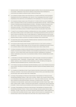 atendimento domiciliar, mas também pela capacidade destes agentes de identificar o Idoso em outras estruturas sociais dentro

da comunidade. O cadastramento O Idoso deverá ser cadastrado com base territorial visando à identificação e ao

encaminhamento para avaliação do profissional da equipe. Caderneta da Pessoa Idosa.


35. Os Indicadores da Atenção à Saúde do Idoso POPULAÇÃO ALVO : 60 ANOS OU MAIS Idoso na área de abrangência

Hospitalização acima de 60 anos Hospitalização por faixa: etária 60 a 75 anos Hospitalização por faixa: etária 75 a 90 anos

Hospitalização por faixa: etária 90 anos e mais Hospitalização por AVE Hospitalização por ICC Taxa anula de mortalidade


36. Os Indicadores da Atenção à Saúde do Idoso POPULAÇÃO ALVO : 60 ANOS OU MAIS Taxa anual de mortalidade por

quedas e complicações Prevalência de idosos com dependência total (Atividades Básicas da Vida Diária – ABVDs) Prevalência

de idosos com dependência parcial (Atividades Básicas da Vida Diária – AVDs básicas e Atividades Instrumentais da Vida

Diária – AIVDs) Prevalência de idosos independentes (Atividades Básicas da Vida Diária – AVDs básicas e Atividades

Instrumentais da Vida Diária – AIVDs) Prevalência de idosos com Incontinência Urinária Prevalência de Idosos com

Incontinência Fecal Prevalência de idosos com demência Prevalência de quedas com repercussões / fratura de fêmur


37. Quedas Tem como consequência as restrições na mobilidade podendo levar a sérias complicações. O idoso saudável pode

sofrer quedas em tarefas que exigem um bom equilíbrio enquanto o idoso frágil pode apresentá-las ao entrar e sair do box no

banheiro, levantar-se de sofás baixos e macios, ao utilizar toaletes baixos, etc. Estatísticas demonstram que 29% dos idosos

caem pelo menos 1 vez ao ano e 13% dos idosos caem de forma recorrente (Perracini, 2005). Importante avaliar pacientes que

apresentam tendência a quedas e que estimulam uma avaliação mais detalhada. São eles: Mulheres idosas;


38. Quedas História anterior de fratura osteoporótica; Mobilidade prejudicada; Incapacidade de se levantar da cadeira sem

auxílio dos braços; Marcha instável; Distúrbios cognitivos.


39. Prevenção de quedas Prevenção primária Prevenção secundária Entrevista com o idoso Conhecer as demandas, a

necessidade e os desejos em relação ao espaço, tais como a rotina prévia e atual, a necessidade atual de suporte, como lida

com os problemas cotidianos, levantar os fatores de estresses psicológicos atuais e realizar avaliação ambiental.


40. Sistemas Informatizados do Ministério da Saúde SIAB (Sistema de Informação da Atenção Básica) Fornece o relatório de

produção e de marcadores para avaliação de: Residentes n área de abrangência da equipe de 60 anos ou mais; Fratura de colo

de fêmur em > 50 anos; Acidente Vascular Cerebral; Infarto Agudo do Miocárdio; Hospitalizações por complicações do

Diabetes; Hospitalizações por abuso de álcool; Tipo de atendimento de Médico e Enfermeiro; Solicitação Médica de Exames

complementares;


41. SIAB (Sistema de Informação da Atenção Básica) Fornece o relatório de produção e de marcadores para avaliação de:

Encaminhamentos médicos: - Especializados; - Internação hospitalar; - Urgência / Emergência; Acompanhamento de

diabéticos, hipertensos e outros; Consolidado de famílias cadastradas por município. SIH (Sistema de Informação sobre

Mortalidade) Disponibiliza Mortalidade proporcional : percentual de óbitos informados;


42. SIH (Sistema de Informação sobre Mortalidade) Disponibiliza Mortalidade por grupos e causas; Mortalidade proporcional por

causa mal definida. SIM (Sistema de Informações Hospitalares) Disponibiliza Proporção de internações hospitalares (SUS) por

causas externas.


43. A Competência da Unidade Básica de Saúde / Equipe de Saúde da Família São os serviços que têm a função de porta de

entrada para o atendimento. O Idoso deverá ser acolhido pela Equipe de Saúde da Família ou pela Unidade Básica de Saúde

que deverá captar, acolher, desenvolver ações e fazer a avaliação global.


44. Atribuição / Responsabilidade dos Profissionais de Saúde Atribuições / Responsabilidade dos Profissionais de Saúde

Atribuições/Responsabilidades Profissional - Captar o Idoso na microárea - Cadastrar o idoso na equipe de Saúde da Família

ou na Unidade Básica de Saúde Equipe de saúde da Família / ACS - Informar sobre a existência dos serviços - Orientar o Idoso

sobre a importância da consulta médica para detectar, precocemente, os problemas de saúde - Auxiliar a equipe

multiprofissional nas visitas domiciliares - Agendar ações e/ou intervenções Agente Comunitário de Saúde / Equipe - Avaliar

queixas - Agendar consultas - Cadastrar - Encaminhar para os grupos operativos - Encaminhar para o serviço de Saúde Bucal

se necessário - Orientar e encaminhar para as atividades de outros serviços da comunidade Auxiliar de Enfermagem / Equipe


45. Atribuição / Responsabilidade dos Profissionais de Saúde Atribuições / Responsabilidade dos Profissionais de Saúde

Atribuições/Responsabilidades Profissional - Realizar consulta de enfermagem, abordando questões referentes à higiene,

alimentação - Imunização - Informar sobre o uso correto dos medicamentos utilizados Enfermeiro - Notificar situações de risco

ou de violência contra o idoso Médico enfermeiro ou equipe - Agendar os retornos de acordo com a necessidade do caso,

priorizando sempre os idosos em maior situação de risco (social, familiar, físico e psíquico) Enfermeiro ou equipe
 