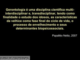 Morbidade
Gerontologia é uma disciplina científica multi-
interdisciplinar e, transdisciplinar, tendo como
finalidade o estudo dos idosos, as características
da velhice como fase final do ciclo de vida, o
processo de envelhecimento e seus
determinantes biopsicossociais.
Papalléo Netto, 2007
CURSO DE FISIOTERAPIACURSO DE FISIOTERAPIA
 