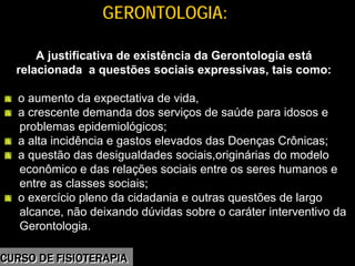 Morbidade
GERONTOLOGIA:GERONTOLOGIA:
A justificativa de existência da Gerontologia está
relacionada a questões sociais expressivas, tais como:
o aumento da expectativa de vida,
a crescente demanda dos serviços de saúde para idosos e
problemas epidemiológicos;
a alta incidência e gastos elevados das Doenças Crônicas;
a questão das desigualdades sociais,originárias do modelo
econômico e das relações sociais entre os seres humanos e
entre as classes sociais;
o exercício pleno da cidadania e outras questões de largo
alcance, não deixando dúvidas sobre o caráter interventivo da
Gerontologia.
CURSO DE FISIOTERAPIACURSO DE FISIOTERAPIA
 