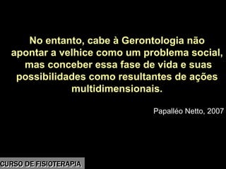 Morbidade
No entanto, cabe à Gerontologia não
apontar a velhice como um problema social,
mas conceber essa fase de vida e suas
possibilidades como resultantes de ações
multidimensionais.
Papalléo Netto, 2007
CURSO DE FISIOTERAPIACURSO DE FISIOTERAPIA
 