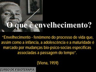 Morbidade
“Envelhecimento - fenômeno do processo de vida que,
assim como a infância, a adolescência e a maturidade é
marcado por mudanças bio-psico-socias específicas
associadas a passagem do tempo”.
(Viena, 1959)
“Envelhecimento - fenômeno do processo de vida que,
assim como a infância, a adolescência e a maturidade é
marcado por mudanças bio-psico-socias específicas
associadas a passagem do tempo”.
(Viena, 1959)
O que é envelhecimento?
CURSO DE FISIOTERAPIACURSO DE FISIOTERAPIA
 