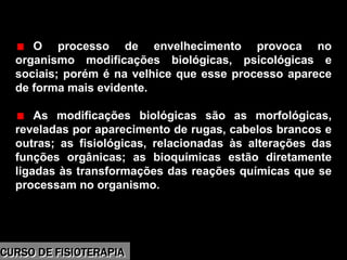 Morbidade
O processo de envelhecimento provoca no
organismo modificações biológicas, psicológicas e
sociais; porém é na velhice que esse processo aparece
de forma mais evidente.
As modificações biológicas são as morfológicas,
reveladas por aparecimento de rugas, cabelos brancos e
outras; as fisiológicas, relacionadas às alterações das
funções orgânicas; as bioquímicas estão diretamente
ligadas às transformações das reações químicas que se
processam no organismo.
CURSO DE FISIOTERAPIACURSO DE FISIOTERAPIA
 