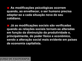 Morbidade
As modificações psicológicas ocorrem
quando, ao envelhecer, o ser humano precisa
adaptar-se a cada situação nova do seu
cotidiano.
Já as modificações sociais são verificadas
quando as relações sociais tornam-se alteradas
em função da diminuição da produtividade e,
principalmente, do poder físico e econômico,
sendo a alteração social mais evidente em países
de economia capitalista.
CURSO DE FISIOTERAPIACURSO DE FISIOTERAPIA
 