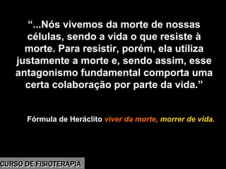Morbidade
“...Nós vivemos da morte de nossas
células, sendo a vida o que resiste à
morte. Para resistir, porém, ela utiliza
justamente a morte e, sendo assim, esse
antagonismo fundamental comporta uma
certa colaboração por parte da vida.”
Fórmula de Heráclito viver da morte, morrer de vida.
CURSO DE FISIOTERAPIACURSO DE FISIOTERAPIA
 