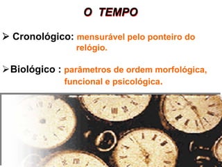 O TEMPOO TEMPO
Cronológico: mensurável pelo ponteiro do
relógio.
Biológico : parâmetros de ordem morfológica,
funcional e psicológica.
 