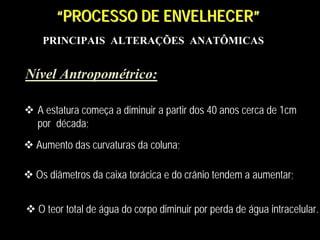 PRINCIPAIS ALTERAÇÕES ANATÔMICAS
“PROCESSO DE ENVELHECER”““PROCESSO DE ENVELHECERPROCESSO DE ENVELHECER””
Nível Antropométrico:Nível Antropométrico:
A estatura começa a diminuir a partir dos 40 anos cerca de 1cm
por década;
A estatura começa a diminuir a partir dos 40 anos cerca de 1cm
por década;
Aumento das curvaturas da coluna;Aumento das curvaturas da coluna;
Os diâmetros da caixa torácica e do crânio tendem a aumentar;Os diâmetros da caixa torácica e do crânio tendem a aumentar;
O teor total de água do corpo diminuir por perda de água intracelular.O teor total de água do corpo diminuir por perda de água intracelular.
 