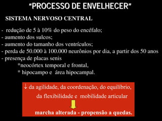 SISTEMA NERVOSO CENTRALSISTEMA NERVOSO CENTRAL
- redução de 5 à 10% do peso do encéfalo;
- aumento dos sulcos;
- aumento do tamanho dos ventrículos;
- perda de 50.000 à 100.000 neurônios por dia, a partir dos 50 anos
- presença de placas senis
*neocórtex temporal e frontal,
* hipocampo e área hipocampal.
- redução de 5 à 10% do peso do encéfalo;
- aumento dos sulcos;
- aumento do tamanho dos ventrículos;
- perda de 50.000 à 100.000 neurônios por dia, a partir dos 50 anos
- presença de placas senis
*neocórtex temporal e frontal,
* hipocampo e área hipocampal.
““PROCESSO DE ENVELHECERPROCESSO DE ENVELHECER””
↓ da agilidade, da coordenação, do equilíbrio,
da flexibilidade e mobilidade articular
marcha alterada - propensão a quedas.
↓ da agilidade, da coordenação, do equilíbrio,
da flexibilidade e mobilidade articular
marcha alterada - propensão a quedas.
 