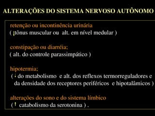 ALTERAÇÕES DO SISTEMA NERVOSO AUTÔNOMOALTERAÇÕES DO SISTEMA NERVOSO AUTÔNOMO
- retenção ou incontinência urinária;
( tônus muscular ou alt. em nível medular )
- constipação ou diarréia;
( alt. do controle parassimpático )
- hipotermia;
( do metabolismo e alt. dos reflexos termorreguladores e
da densidade dos receptores periféricos e hipotalâmicos )
- alterações do sono e do sistema límbico.
( catabolismo da serotonina ) .
- retenção ou incontinência urinária;
( tônus muscular ou alt. em nível medular )
- constipação ou diarréia;
( alt. do controle parassimpático )
- hipotermia;
( do metabolismo e alt. dos reflexos termorreguladores e
da densidade dos receptores periféricos e hipotalâmicos )
- alterações do sono e do sistema límbico.
( catabolismo da serotonina ) .
 
