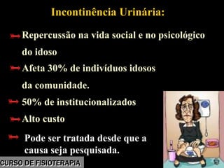 Morbidade
Incontinência Urinária:
Repercussão na vida social e no psicológico
do idoso
Afeta 30% de indivíduos idosos
da comunidade.
50% de institucionalizados
Alto custo
Pode ser tratada desde que a
causa seja pesquisada.
Incontinência Urinária:
Repercussão na vida social e no psicológico
do idoso
Afeta 30% de indivíduos idosos
da comunidade.
50% de institucionalizados
Alto custo
Pode ser tratada desde que a
causa seja pesquisada.
CURSO DE FISIOTERAPIACURSO DE FISIOTERAPIA
 