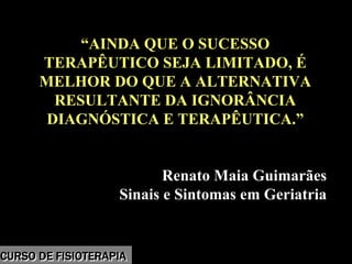 Morbidade
“AINDA QUE O SUCESSO
TERAPÊUTICO SEJA LIMITADO, É
MELHOR DO QUE A ALTERNATIVA
RESULTANTE DA IGNORÂNCIA
DIAGNÓSTICA E TERAPÊUTICA.”
Renato Maia Guimarães
Sinais e Sintomas em Geriatria
“AINDA QUE O SUCESSO
TERAPÊUTICO SEJA LIMITADO, É
MELHOR DO QUE A ALTERNATIVA
RESULTANTE DA IGNORÂNCIA
DIAGNÓSTICA E TERAPÊUTICA.”
Renato Maia Guimarães
Sinais e Sintomas em Geriatria
CURSO DE FISIOTERAPIACURSO DE FISIOTERAPIA
 